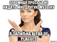 огромная просьба не кидать мне другую музыку я залип на altar of plagues