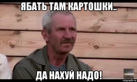 ябать там картошки.. да нахуй надо!