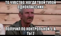 то чувство, когда твой тупой одноклассник получил по контрольной 5, а ты 2