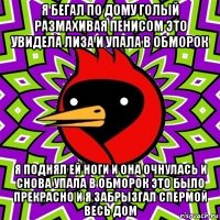 я бегал по дому голый размахивая пенисом это увидела лиза и упала в обморок я поднял ей ноги и она очнулась и снова упала в обморок это было прекрасно и я забрызгал спермой весь дом