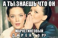 а ты знаешь что он маркетинговый д_и_р_е_к_т_о_р?