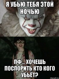 я убью тебя этой ночью пф... хочешь поспорить кто кого убьёт?