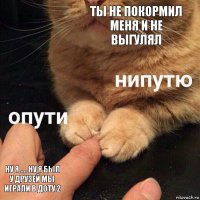 ТЫ НЕ ПОКОРМИЛ МЕНЯ И НЕ ВЫГУЛЯЛ НУ Я .... НУ Я БЫЛ У ДРУЗЕЙ МЫ ИГРАЛИ В ДОТУ 2