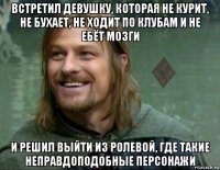 встретил девушку, которая не курит, не бухает, не ходит по клубам и не ебёт мозги и решил выйти из ролевой, где такие неправдоподобные персонажи