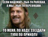 если наш мир - чья-то ролевая, а мы - чьи-то персонажи, то меня, по ходу, создали тупо по приколу