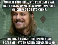 можете говорить, что ролевые учат вас писать, думать, формулировать мысли, но всё это хуйня, главный навык, которому учат ролевые - это пиздеть окружающим