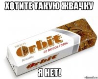 хотите такую жвачку я нет!