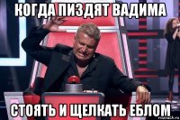 когда пиздят вадима стоять и щелкать еблом