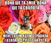 вона ше та змія, вона ше та сволота мене своїм ядом отравила і взяла в другого на рота