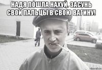 надя пошла нахуй. засунь свои пальцы в свою вагину! 