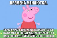 времена меняются. сьюзи уехала джордж в колидже папа и мама умерли. все друзья мои уехали... а я одна. почему-то улыбаюсь. вот я свинья