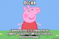 песня свинка пеппа это свинья,но не я.жила-была,а потом обосрала пол двооооорааааа!