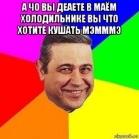 а чо вы деаете в маём холодильнике вы что хотите кушать мэмммэ 