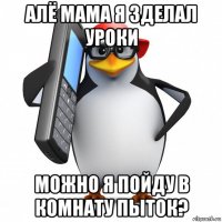 алё мама я зделал уроки можно я пойду в комнату пыток?