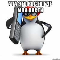 ала это костя где мои кости 