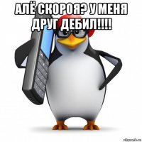 алё скороя? у меня друг дебил!!!! 