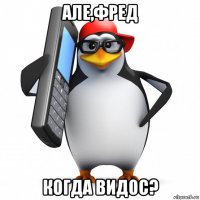 але,фред когда видос?