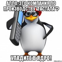 алло, это компания по производству "гастала"? упадите в ядро!