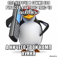 оло короче в стиме 500 рубасов, так такс такс чо бы купить? а ничего твой комп хуйня