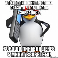 алё это пингвин я должен сказать чтоб школа взарвалась! хорошо пингвин через 5 минут взарвтётя!