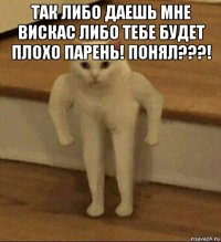 так либо даешь мне вискас либо тебе будет плохо парень! понял???! 