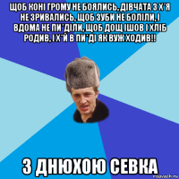 щоб коні грому не боялись, дівчата з х*я не зривались, щоб зуби не боліли, і вдома не пи*діли, щоб дощ ішов і хліб родив, і х*й в пи*ді як вуж ходив!! з днюхою севка