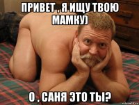 привет , я ищу твою мамку) о , саня это ты?