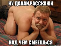 ну давай расскажи над чем смеёшься