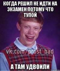 когда решил не идти на экзамен потому что тупой а там удвоили