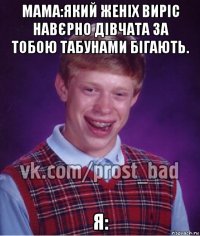 мама:який женіх виріс навєрно дівчата за тобою табунами бігають. я: