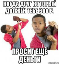 когда друг который должен тебе 300 р. просит ещё деньги