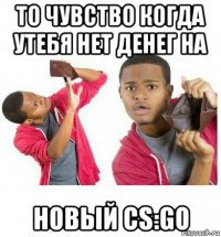 то чувство когда утебя нет денег на новый cs:go