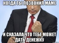 когда ты позвонил маме и сказала что тебе может дать денежку