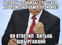 у путина однажды спросили, кто помогает вам в политике? он ответил : витька швыргавнин