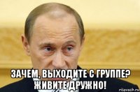  зачем, выходите с группе? живите дружно!