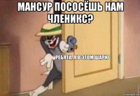 мансур пососёшь нам членикс? 