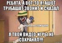 ребята, а вот-то я! ашот трубашат звонит и сказал я твой видео-игры не сохранял!!!