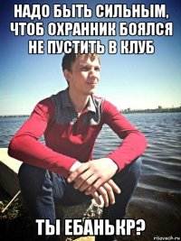 надо быть сильным, чтоб охранник боялся не пустить в клуб ты ебанькр?