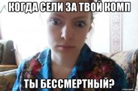 когда сели за твой комп ты бессмертный?