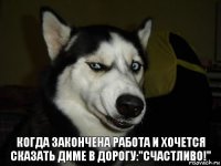 когда закончена работа и хочется сказать диме в дорогу:"счастливо!"