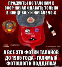 продукты по талонам в ссср начали давать только в конце 80-х и начале 90-х а все эти фотки талонов до 1985 года - галимый фотошоп и подделка!