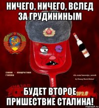 ничего, ничего, вслед за грудининым будет второе пришествие сталина!