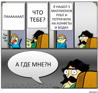 пааааааап что тебе? я нашел 5 миллионов рубл и потрачила на конфеты и водку а где мне?н