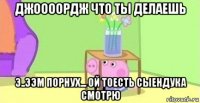 джоооордж что ты делаешь э..ээм порнух... ой тоесть сыендука смотрю