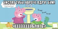 чистят зубы кароче вдруг бум! чёёёёёёёёё блять?