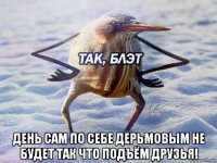  день сам по себе дерьмовым не будет так что подъём друзья!