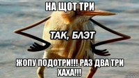 на щот три жопу подотри!!! раз два три хаха!!!