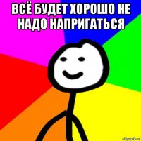 всё будет хорошо не надо напригаться 