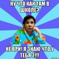 ну что как там в школе? не ври! я знаю что у тебя 2!!!