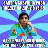 завтра бабушка роза поедет на дачу в 15:45. а ты женя уроки делай с братом и сестрой. ясно?